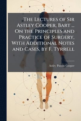Astley Paston Cooper - Lectures of Sir Astley Cooper, Bart ... On the Principles and Practice of Surgery, With Additional Notes and Cases, by F. Tyrrell, Häftad