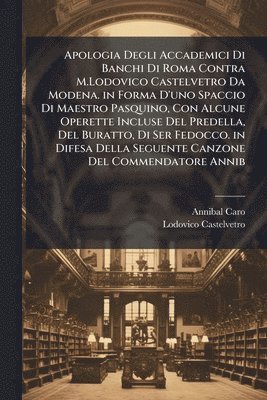 Apologia Degli Accademici Di Banchi Di Roma Contra M.Lodovico Castelvetro Da Modena. in Forma D'uno Spaccio Di Maestro Pasquino, Con Alcune Operette Incluse Del Predella, Del Buratto, Di Ser Fedocco. in Difesa Della Seguente Canzone Del Commendatore Annib