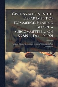 bokomslag Civil Aviation in the Department of Commerce, Hearing Before a Subcommittee ..., On S.2815 ..., Dec 19, 1921