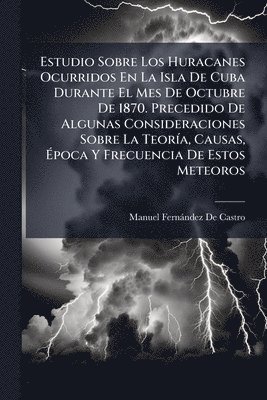 Estudio Sobre Los Huracanes Ocurridos En La Isla De Cuba Durante El Mes De Octubre De 1870. Precedido De Algunas Consideraciones Sobre La TeorÃ-a, Causas, Ãpoca Y Frecuencia De Estos Meteoros