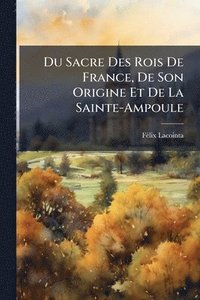 bokomslag Du Sacre Des Rois De France, De Son Origine Et De La Sainte-Ampoule