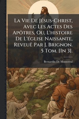 bokomslag Vie De JÃ(c)sus-Christ, Avec Les Actes Des ApÃ¿tres, Ou, L'histoire De L'Ã(c)glise Naissante, Reveuë Par J. Brignon. 5 Tom. [In 3].