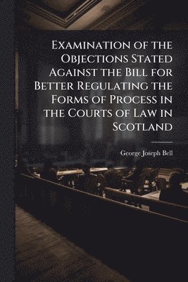 Examination of the Objections Stated Against the Bill for Better Regulating the Forms of Process in the Courts of Law in Scotland