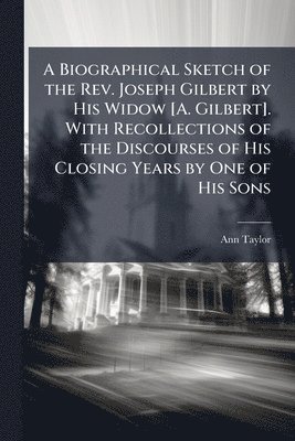 Biographical Sketch of the Rev. Joseph Gilbert by His Widow [A. Gilbert]. With Recollections of the Discourses of His Closing Years by One of His Sons