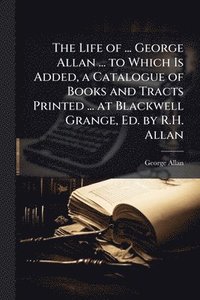bokomslag Life of ... George Allan ... to Which Is Added, a Catalogue of Books and Tracts Printed ... at Blackwell Grange, Ed. by R.H. Allan