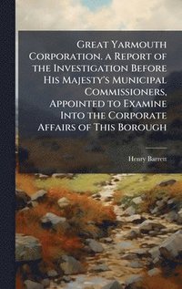 bokomslag Great Yarmouth Corporation. a Report of the Investigation Before His Majesty's Municipal Commissioners, Appointed to Examine Into the Corporate Affairs of This Borough