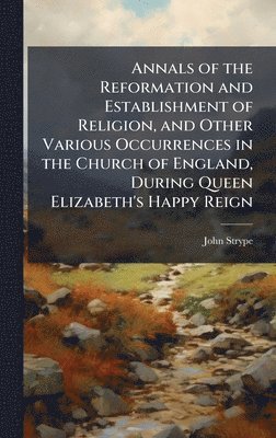 Annals of the Reformation and Establishment of Religion, and Other Various Occurrences in the Church of England, During Queen Elizabeth's Happy Reign