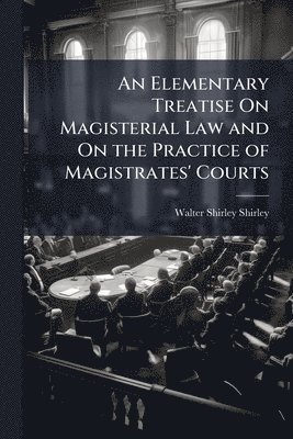 Elementary Treatise On Magisterial Law and On the Practice of Magistrates' Courts