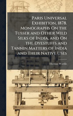 bokomslag Paris Universal Exhibition, 1878. Monographs On the Tusser and Other Wild Silks of India, and On the Dyestuffs and Tannin Matters of India and Their Native Uses