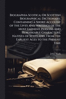 John Stark - Biographia Scotica; Or Scottish Biographical Dictionary; Containing a Short Account of the Lives and Writings of the Most Eminent Persons and Remarkable Characters, Natives of Scotland, From the Earliest Ages to the Present Time, Häftad