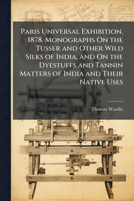 bokomslag Paris Universal Exhibition, 1878. Monographs On the Tusser and Other Wild Silks of India, and On the Dyestuffs and Tannin Matters of India and Their Native Uses
