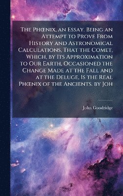 John Goodridge - PhÅ"nix, an Essay. Being an Attempt to Prove From History and Astronomical Calculations, That the Comet, Which, by Its Approximation to Our Earth, Occasioned the Change Made at the Fall and at the Deluge, Is the Real PhÅ"nix of the Ancients. by Joh, Inbunden