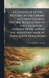 bokomslag Catalogue of the ... Pictures in the Library at Christ Church, Oxford, Bequeathed to the College by ... General Guise, and of the Additions Made by Subsequent Donations