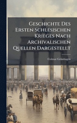 Geschichte Des Ersten Schlesischen Krieges Nach Archivalischen Quellen Dargestellt