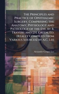 bokomslag Principles and Practice of Ophthalmic Surgery, Comprising the Anatomy, Physiology and Pathology of the Eye, by B. Travers and J.H. Green, Ed. [Really Compiled From Various Sources] by A.C. Lee