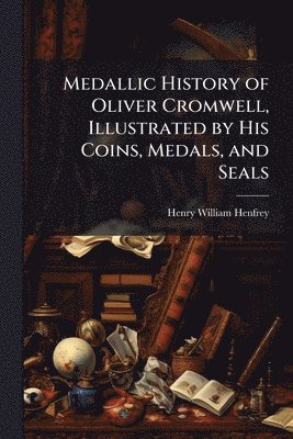 Medallic History of Oliver Cromwell, Illustrated by His Coins, Medals, and Seals