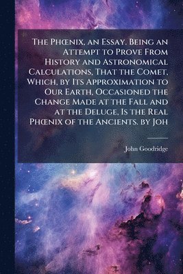John Goodridge - PhÅ"nix, an Essay. Being an Attempt to Prove From History and Astronomical Calculations, That the Comet, Which, by Its Approximation to Our Earth, Occasioned the Change Made at the Fall and at the Deluge, Is the Real PhÅ"nix of the Ancients. by Joh, Häftad