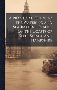 bokomslag Practical, Guide to the Watering and Sea-Bathing Places, On the Coasts of Kent, Sussex, and Hampshire