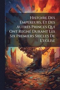 bokomslag Histoire Des Empereurs, Et Des Autres Princes Qui Ont RegnÃ(c) Durant Les Six Premiers Siecles De L'eglise