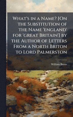 What's in a Name? [On the Substitution of the Name 'england' for 'great Britain'] by the Author of Letters From a North Briton to Lord Palmerston