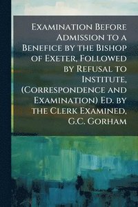bokomslag Examination Before Admission to a Benefice by the Bishop of Exeter, Followed by Refusal to Institute, (Correspondence and Examination) Ed. by the Clerk Examined, G.C. Gorham