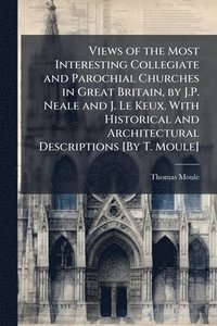 bokomslag Views of the Most Interesting Collegiate and Parochial Churches in Great Britain, by J.P. Neale and J. Le Keux. With Historical and Architectural Descriptions [By T. Moule]