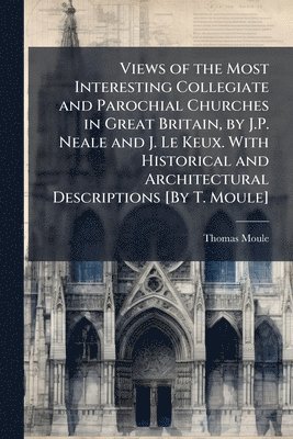 bokomslag Views of the Most Interesting Collegiate and Parochial Churches in Great Britain, by J.P. Neale and J. Le Keux. With Historical and Architectural Descriptions [By T. Moule]
