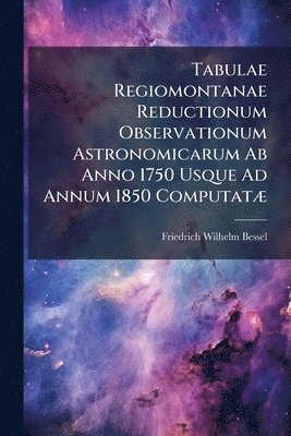 Tabulae Regiomontanae Reductionum Observationum Astronomicarum Ab Anno 1750 Usque Ad Annum 1850 ComputatÃ]