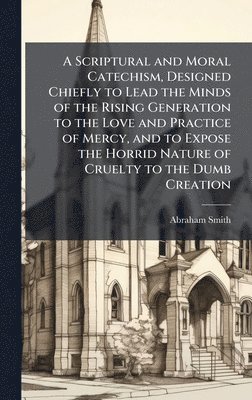 bokomslag Scriptural and Moral Catechism, Designed Chiefly to Lead the Minds of the Rising Generation to the Love and Practice of Mercy, and to Expose the Horrid Nature of Cruelty to the Dumb Creation