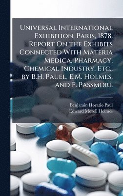 bokomslag Universal International Exhibition, Paris, 1878. Report On the Exhibits Connected With Materia Medica, Pharmacy, Chemical Industry, Etc., by B.H. Pauel, E.M. Holmes, and F. Passmore