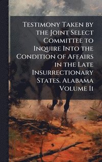 bokomslag Testimony Taken by the Joint Select Committee to Inquire Into the Condition of Affairs in the Late Insurrectionary States. Alabama Volume Ii