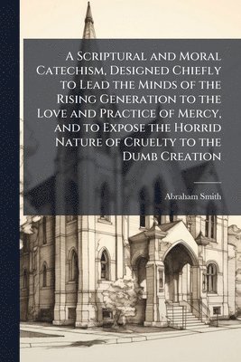 bokomslag Scriptural and Moral Catechism, Designed Chiefly to Lead the Minds of the Rising Generation to the Love and Practice of Mercy, and to Expose the Horrid Nature of Cruelty to the Dumb Creation