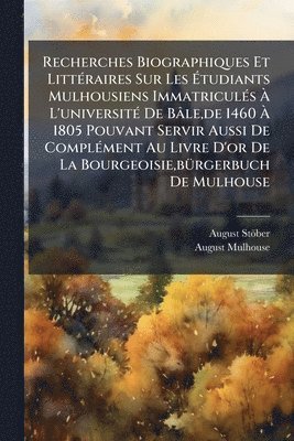 Recherches Biographiques Et LittÃ(c)raires Sur Les Ãtudiants Mulhousiens ImmatriculÃ(c)s Ã L'universitÃ(c) De Bâle, de 1460 Ã 1805 Pouvant Servir Aussi De ComplÃ(c)ment Au Livre D'or De La Bourgeoisie, bÃ1/4rgerbuch De Mulhouse