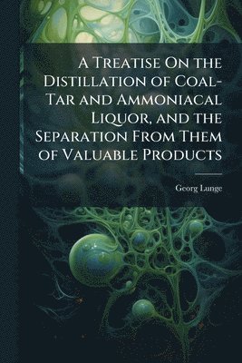 Treatise On the Distillation of Coal-Tar and Ammoniacal Liquor, and the Separation From Them of Valuable Products