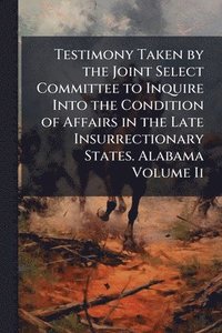bokomslag Testimony Taken by the Joint Select Committee to Inquire Into the Condition of Affairs in the Late Insurrectionary States. Alabama Volume Ii