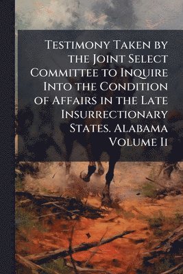 bokomslag Testimony Taken by the Joint Select Committee to Inquire Into the Condition of Affairs in the Late Insurrectionary States. Alabama Volume Ii