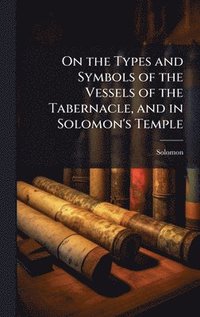 bokomslag On the Types and Symbols of the Vessels of the Tabernacle, and in Solomon's Temple