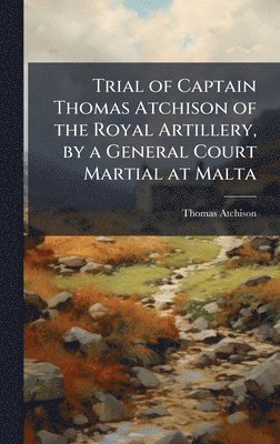 Trial of Captain Thomas Atchison of the Royal Artillery, by a General Court Martial at Malta
