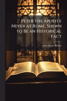 Peter the Apostle Never at Rome, Shewn to Be an Historical Fact