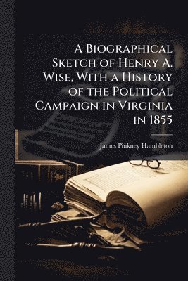 Biographical Sketch of Henry A. Wise, With a History of the Political Campaign in Virginia in 1855