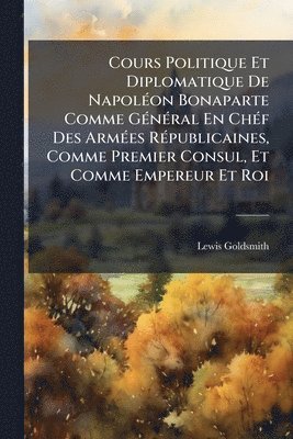 Lewis Goldsmith - Cours Politique Et Diplomatique De NapolÃ(c)on Bonaparte Comme GÃ(c)nÃ(c)ral En ChÃ(c)f Des ArmÃ(c)es RÃ(c)publicaines, Comme Premier Consul, Et Comme Empereur Et Roi, Häftad