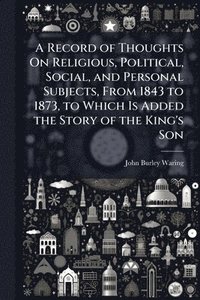 bokomslag Record of Thoughts On Religious, Political, Social, and Personal Subjects, From 1843 to 1873, to Which Is Added the Story of the King's Son