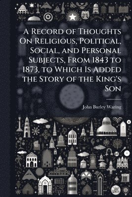bokomslag Record of Thoughts On Religious, Political, Social, and Personal Subjects, From 1843 to 1873, to Which Is Added the Story of the King's Son