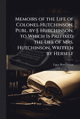 bokomslag Memoirs of the Life of Colonel Hutchinson, Publ. by J. Hutchinson. to Which Is Prefixed the Life of Mrs. Hutchinson, Written by Herself
