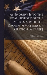 bokomslag An Inquiry Into the Legal History of the Supremacy of the Crown in Matters of Religion [A Paper]
