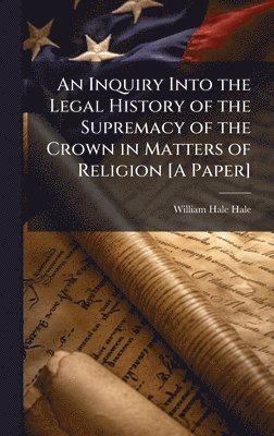 bokomslag An Inquiry Into the Legal History of the Supremacy of the Crown in Matters of Religion [A Paper]