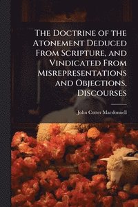 bokomslag The Doctrine of the Atonement Deduced From Scripture, and Vindicated From Misrepresentations and Objections, Discourses