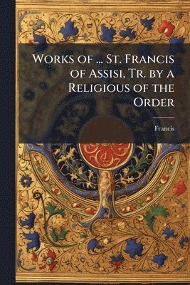 bokomslag Works of ... St. Francis of Assisi, Tr. by a Religious of the Order