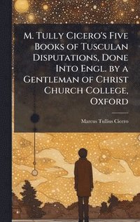 bokomslag M. Tully Cicero's Five Books of Tusculan Disputations, Done Into Engl. by a Gentleman of Christ Church College, Oxford