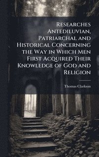 bokomslag Researches Antediluvian, Patriarchal and Historical Concerning the Way in Which Men First Acquired Their Knowledge of God and Religion